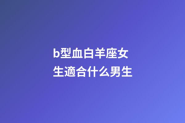 b型血白羊座女生適合什么男生-第1張-星座運勢-玄機派