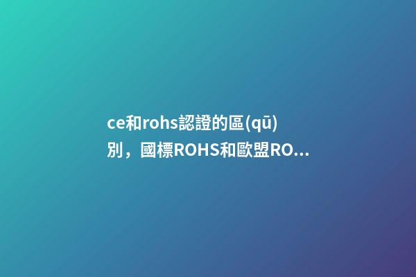 ce和rohs認證的區(qū)別，國標ROHS和歐盟ROHS2.0有什么區(qū)別-第1張-觀點-玄機派