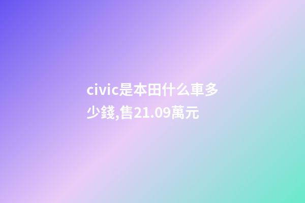civic是本田什么車多少錢,售21.09萬元-第1張-觀點-玄機派