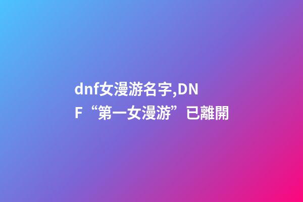 dnf女漫游名字,DNF“第一女漫游”已離開-第1張-觀點-玄機派
