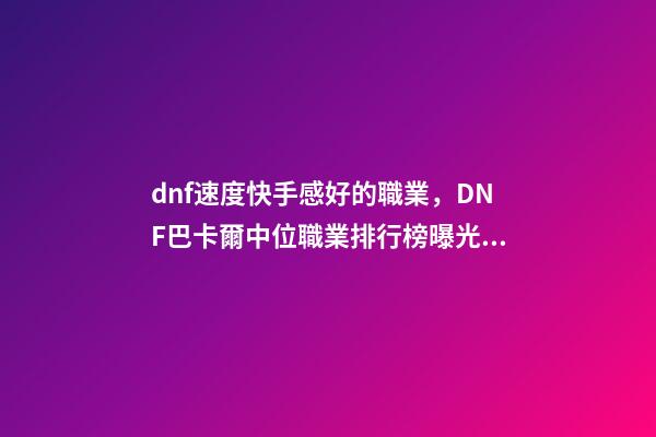 dnf速度快手感好的職業，DNF巴卡爾中位職業排行榜曝光!含4個鬼劍士-第1張-觀點-玄機派
