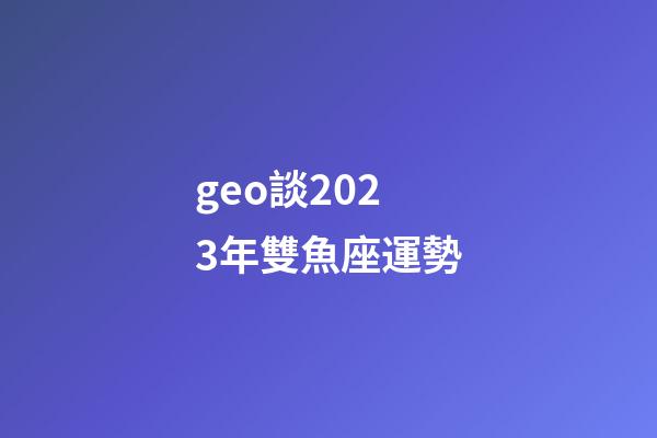 geo談2023年雙魚座運勢-第1張-星座運勢-玄機派