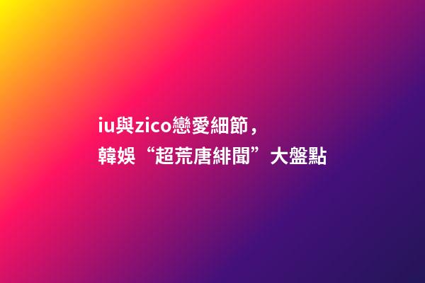 iu與zico戀愛細節，韓娛“超荒唐緋聞”大盤點-第1張-觀點-玄機派