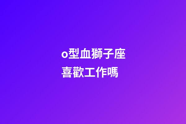 o型血獅子座喜歡工作嗎-第1張-星座運勢-玄機派