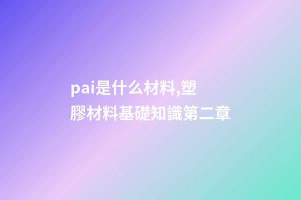 pai是什么材料,塑膠材料基礎知識第二章-第1張-觀點-玄機派