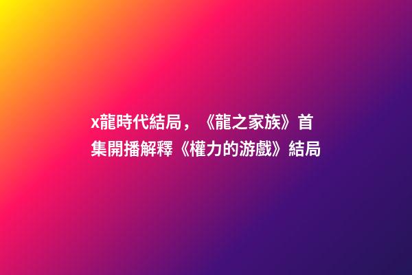 x龍時代結局，《龍之家族》首集開播解釋《權力的游戲》結局