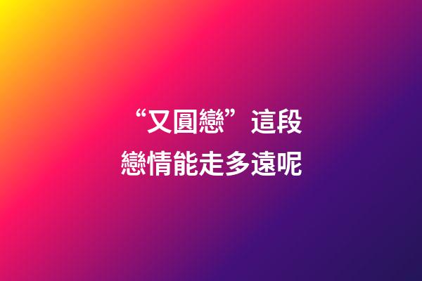 “又圓戀”這段戀情能走多遠呢