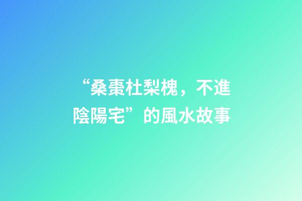 “桑棗杜梨槐，不進陰陽宅”的風水故事