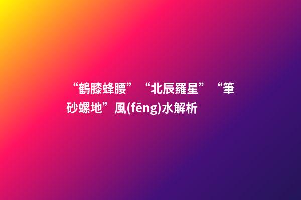 “鶴膝蜂腰”“北辰羅星”“筆砂螺地”風(fēng)水解析