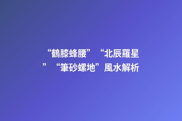 “鶴膝蜂腰”“北辰羅星”“筆砂螺地”風水解析