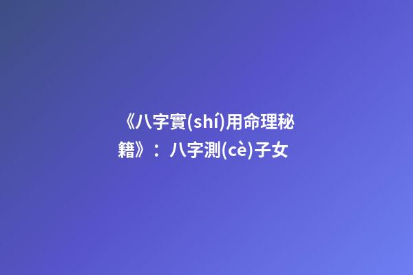 《八字實(shí)用命理秘籍》：八字測(cè)子女