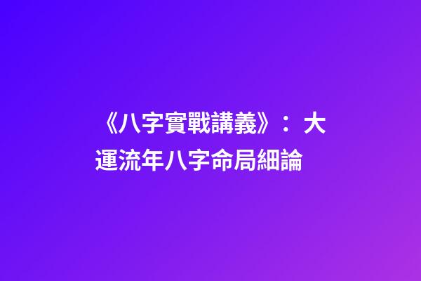 《八字實戰講義》：大運流年八字命局細論