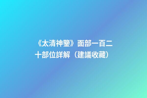 《太清神鑒》面部一百二十部位詳解（建議收藏）