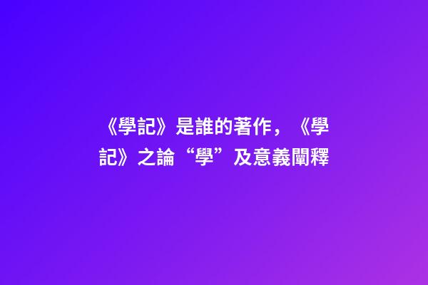 《學記》是誰的著作，《學記》之論“學”及意義闡釋-第1張-觀點-玄機派