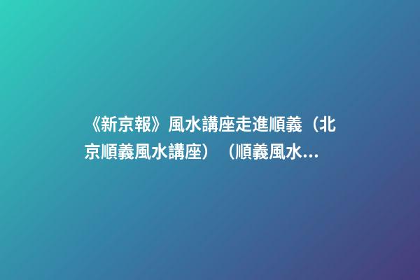 《新京報》風水講座走進順義（北京順義風水講座）（順義風水大師最好的風水大師）