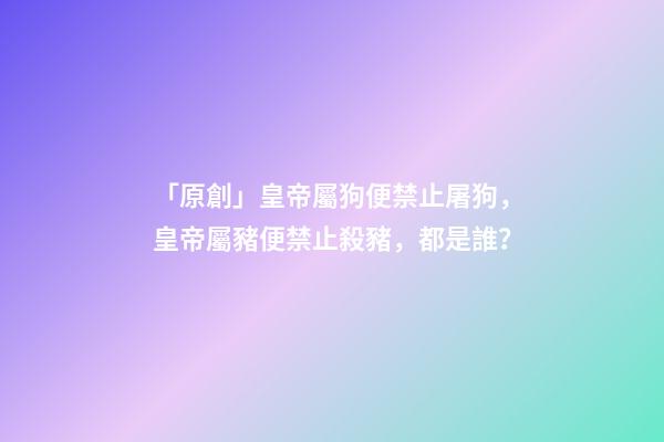 「原創」皇帝屬狗便禁止屠狗，皇帝屬豬便禁止殺豬，都是誰？-第1張-觀點-玄機派