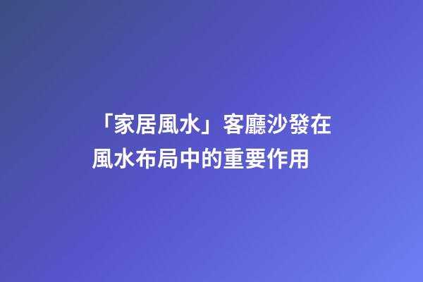 「家居風水」客廳沙發在風水布局中的重要作用