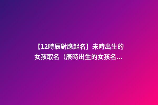 【12時辰對應起名】未時出生的女孩取名（辰時出生的女孩名字）