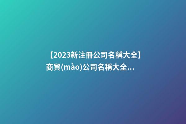 【2023新注冊公司名稱大全】商貿(mào)公司名稱大全2023豬年