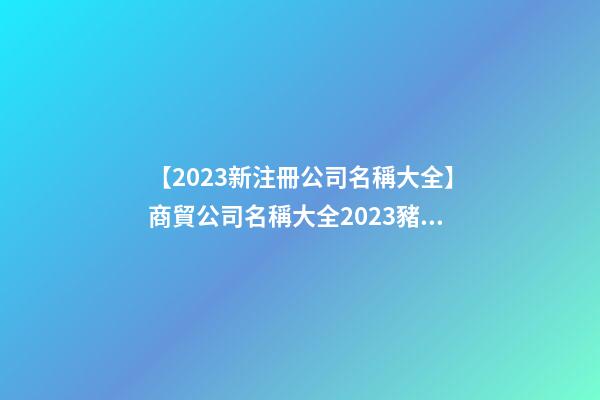 【2023新注冊公司名稱大全】商貿公司名稱大全2023豬年-第1張-公司起名-玄機派