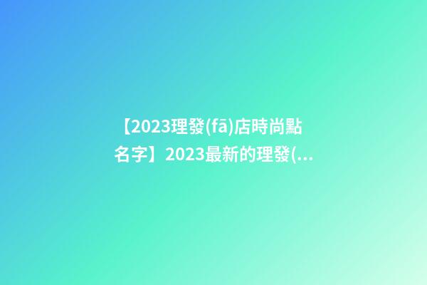 【2023理發(fā)店時尚點名字】2023最新的理發(fā)店名字大全-第1張-店鋪起名-玄機(jī)派