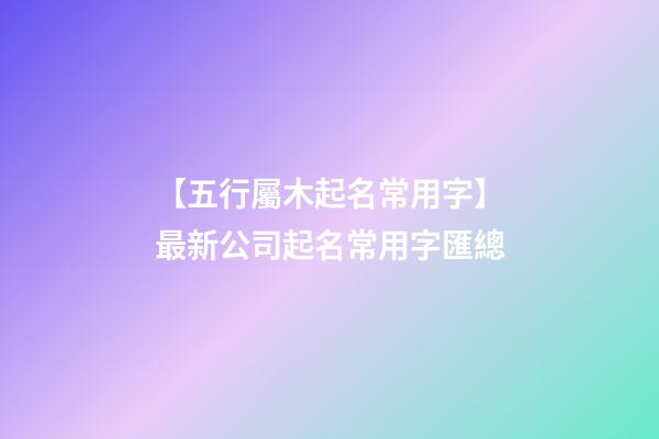 【五行屬木起名常用字】最新公司起名常用字匯總-第1張-公司起名-玄機派