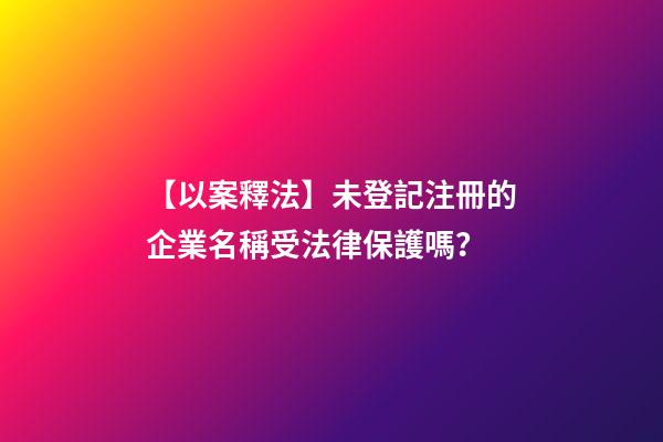 【以案釋法】未登記注冊的企業名稱受法律保護嗎？-第1張-公司起名-玄機派
