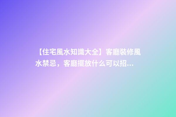【住宅風水知識大全】客廳裝修風水禁忌，客廳擺放什么可以招財