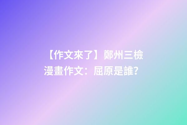 【作文來了】鄭州三檢漫畫作文：屈原是誰？-第1張-觀點-玄機派