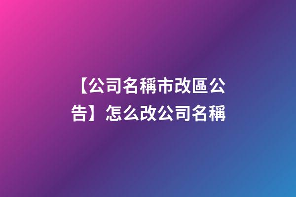 【公司名稱市改區公告】怎么改公司名稱