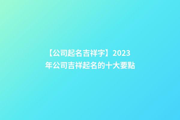 【公司起名吉祥字】2023年公司吉祥起名的十大要點-第1張-公司起名-玄機派
