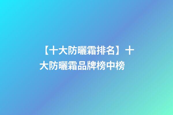 【十大防曬霜排名】十大防曬霜品牌榜中榜-第1張-商標起名-玄機派