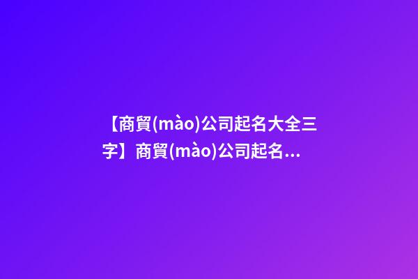 【商貿(mào)公司起名大全三字】商貿(mào)公司起名大全_商貿(mào)公司名稱大全_商貿(mào)有限公司取名字大全