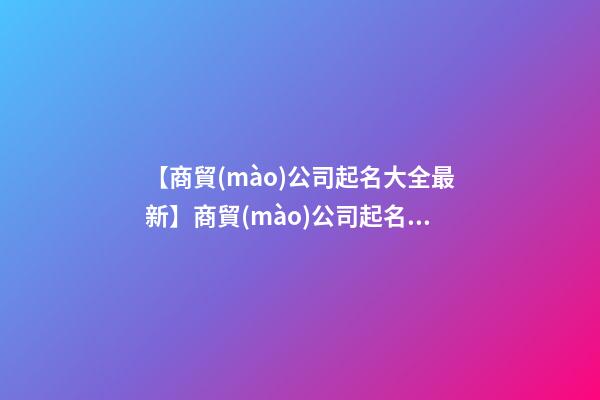 【商貿(mào)公司起名大全最新】商貿(mào)公司起名名字大全