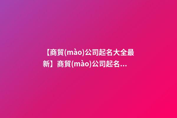 【商貿(mào)公司起名大全最新】商貿(mào)公司起名大全