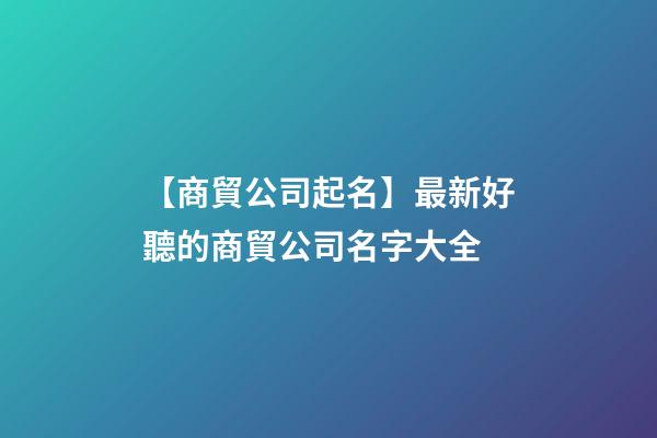 【商貿公司起名】最新好聽的商貿公司名字大全-第1張-公司起名-玄機派