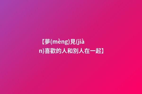 【夢(mèng)見(jiàn)喜歡的人和別人在一起】