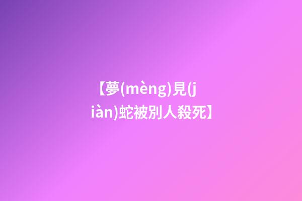 【夢(mèng)見(jiàn)蛇被別人殺死】
