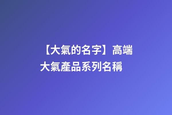 【大氣的名字】高端大氣產品系列名稱-第1張-公司起名-玄機派