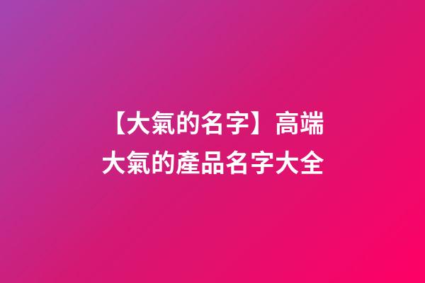 【大氣的名字】高端大氣的產品名字大全-第1張-公司起名-玄機派
