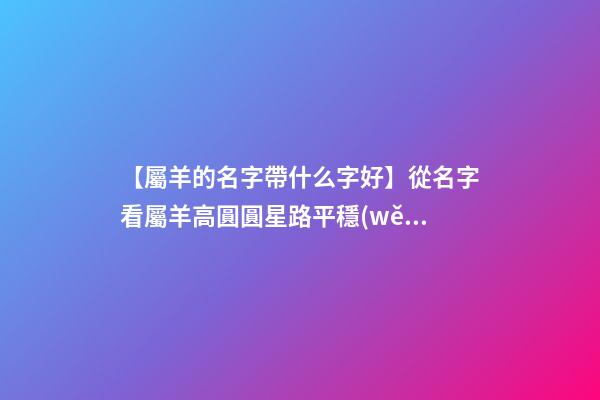 【屬羊的名字帶什么字好】從名字看屬羊高圓圓星路平穩(wěn)-第1張-公司起名-玄機(jī)派