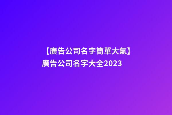 【廣告公司名字簡單大氣】廣告公司名字大全2023
