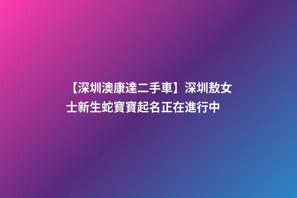 【深圳澳康達二手車】深圳敖女士新生蛇寶寶起名正在進行中-第1張-公司起名-玄機派