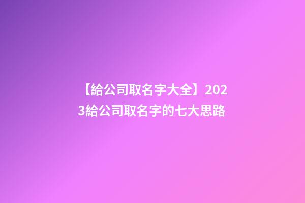 【給公司取名字大全】2023給公司取名字的七大思路-第1張-公司起名-玄機(jī)派