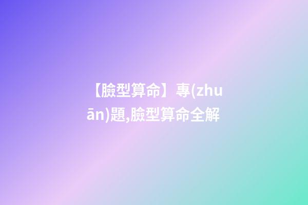 【臉型算命】專(zhuān)題,臉型算命全解