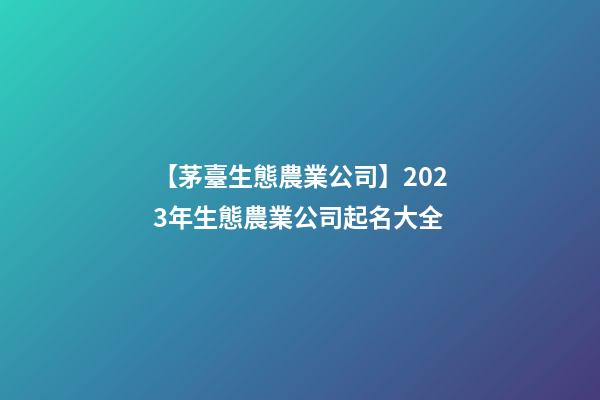 【茅臺生態農業公司】2023年生態農業公司起名大全
