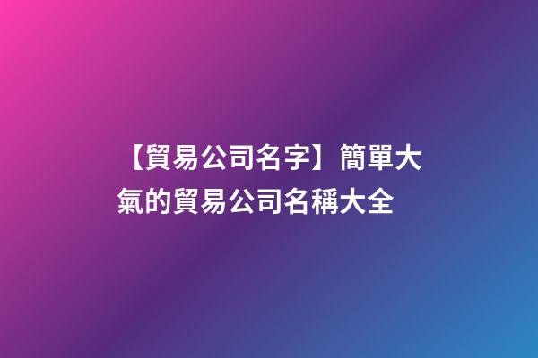 【貿易公司名字】簡單大氣的貿易公司名稱大全-第1張-公司起名-玄機派