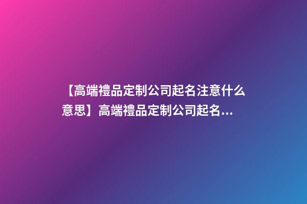 【高端禮品定制公司起名注意什么意思】高端禮品定制公司起名注意什么-第1張-公司起名-玄機派