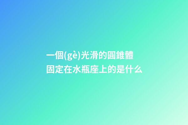 一個(gè)光滑的圓錐體固定在水瓶座上的是什么