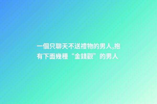 一個只聊天不送禮物的男人,抱有下面幾種“金錢觀”的男人-第1張-觀點-玄機派